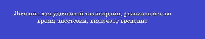 Лечение желудочковой тахикардии, развившейся во время анестезии, включает введение
