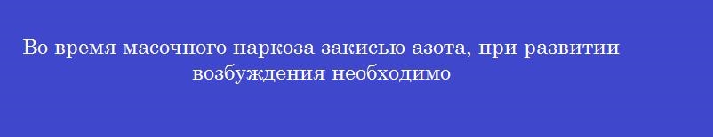 Во время масочного наркоза закисью азота, при развитии возбуждения необходимо Во время масочного наркоза закисью азота, при развитии возбуждения необходимо