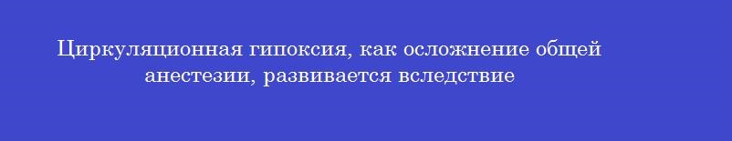 Циркуляционная гипоксия, как осложнение общей анестезии, развивается вследствие