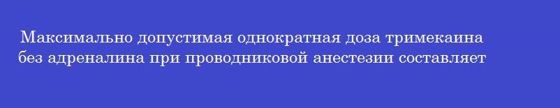 Максимально допустимая однократная доза тримекаина без адреналина при проводниковой анестезии составляет _____мг