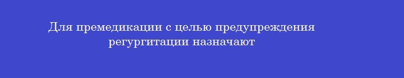 Для премедикации с целью предупреждения регургитации назначают