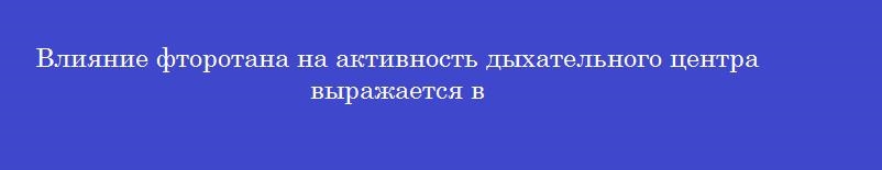 Влияние фторотана на активность дыхательного центра выражается в