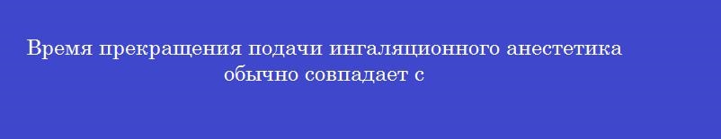 Время прекращения подачи ингаляционного анестетика обычно совпадает с