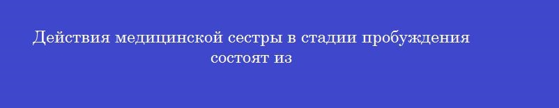 Действия медицинской сестры в стадии пробуждения состоят из