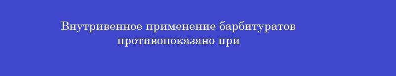 Внутривенное применение барбитуратов противопоказано при