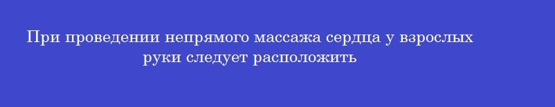 При проведении непрямого массажа сердца у взрослых руки следует расположить