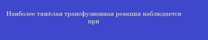 Наиболее тяжёлая трансфузионная реакция наблюдается при