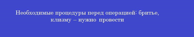 Необходимые процедуры перед операцией: бритье, клизму – нужно провести