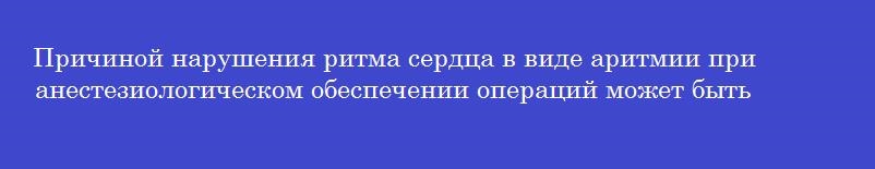 Причиной нарушения ритма сердца в виде аритмии при анестезиологическом обеспечении операций может быть