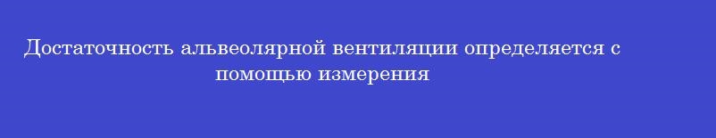 Достаточность альвеолярной вентиляции определяется с помощью измерения