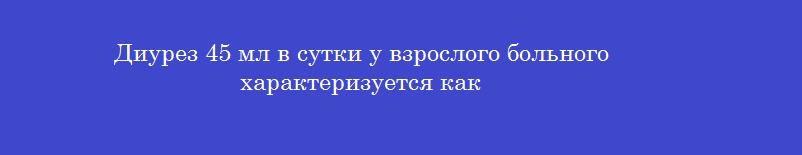 Диурез 45 мл в сутки у взрослого больного характеризуется как