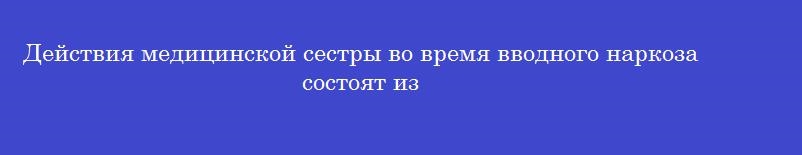Действия медицинской сестры во время вводного наркоза состоят из Действия медицинской сестры во время вводного наркоза состоят из