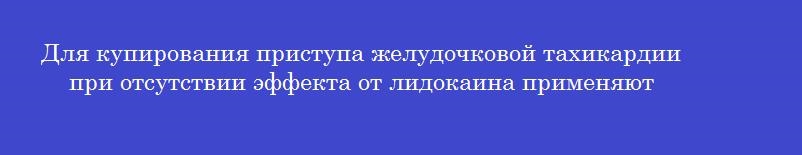 Для купирования приступа желудочковой тахикардии при отсутствии эффекта от лидокаина применяют