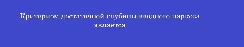 Критерием достаточной глубины вводного наркоза является