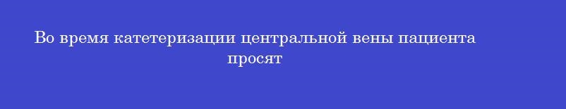 Во время катетеризации центральной вены пациента просят