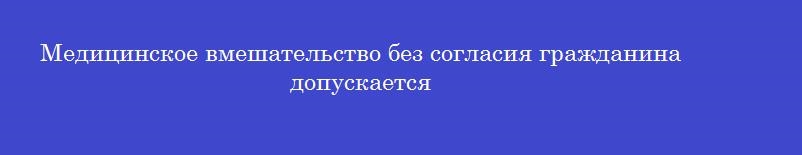 Медицинское вмешательство без согласия гражданина допускается Медицинское вмешательство без согласия гражданина допускается