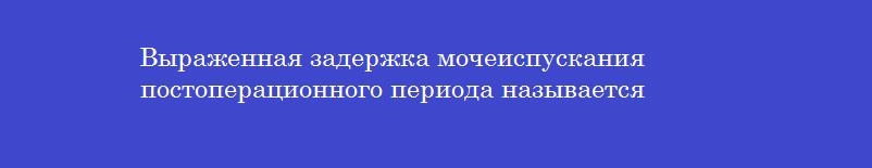 Выраженная задержка мочеиспускания постоперационного периода называется