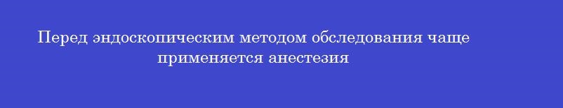 Перед эндоскопическим методом обследования чаще применяется анестезия