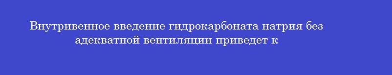 Внутривенное введение гидрокарбоната натрия без адекватной вентиляции приведет к