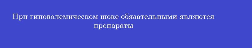 При гиповолемическом шоке обязательными являются препараты