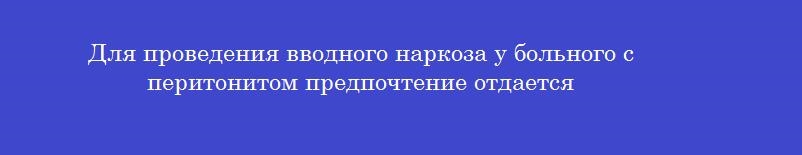 Для проведения вводного наркоза у больного с перитонитом предпочтение отдается