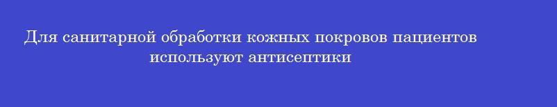 Для санитарной обработки кожных покровов пациентов используют антисептики Для санитарной обработки кожных покровов пациентов используют антисептики