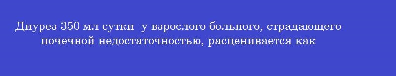 Диурез 350 мл сутки  у взрослого больного, страдающего почечной недостаточностью, расценивается как