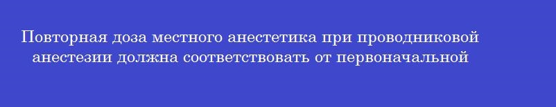 Повторная доза местного анестетика при проводниковой анестезии должна соответствовать от первоначальной