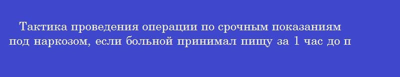 Тактика проведения операции по срочным показаниям под наркозом, если больной принимал пищу за 1 час до поступления Тактика проведения операции по срочным показаниям под наркозом, если больной принимал пищу за 1 час до поступления