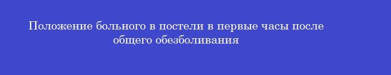 Положение больного в постели в первые часы после общего обезболивания