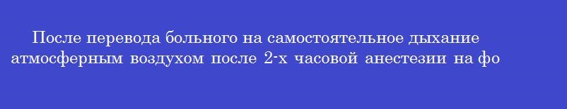 После перевода больного на самостоятельное дыхание атмосферным воздухом после 2-х часовой анестезии на фоне гипервентиляции