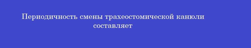 Периодичность смены трахеостомической канюли составляет