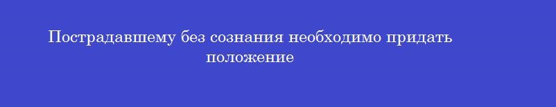 Пострадавшему без сознания необходимо придать положение