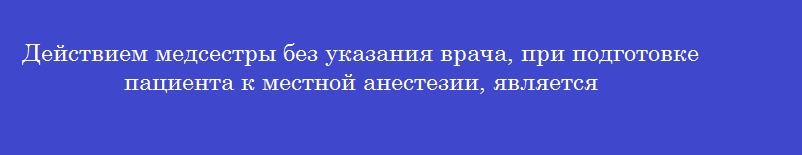 Действием медсестры без указания врача, при подготовке пациента к местной анестезии, является