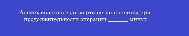 Анестезиологическая карта не заполняется при продолжительности операции _______ минут