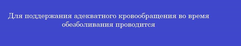 Для поддержания адекватного кровообращения во время обезболивания проводится