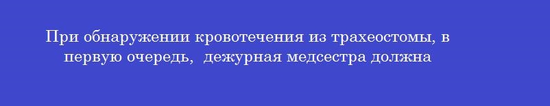 При обнаружении кровотечения из трахеостомы, в первую очередь,  дежурная медсестра должна