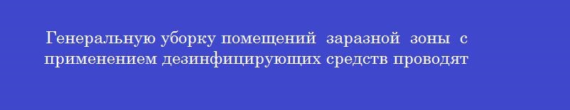 Генеральную уборку помещений  заразной  зоны  с применением дезинфицирующих средств проводят