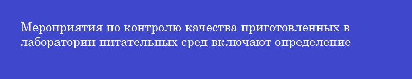 Мероприятия по контролю качества приготовленных в лаборатории питательных сред включают определение