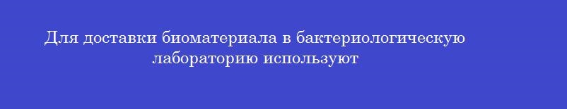 Для доставки биоматериала в бактериологическую лабораторию используют