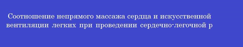 Соотношение непрямого массажа сердца и искусственной вентиляции легких при проведении сердечно-легочной реанимации взрослому пострадавшему составляет