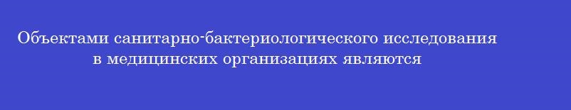 Объектами санитарно-бактериологического исследования в медицинских организациях являются
