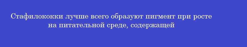 Стафилококки лучше всего образуют пигмент при росте на питательной среде, содержащей