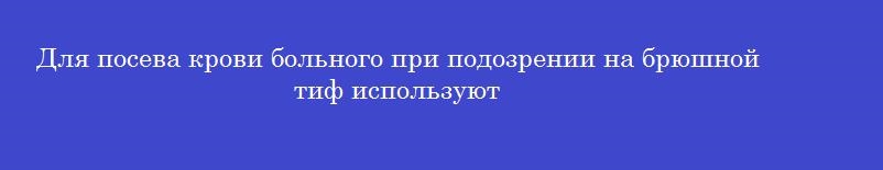 Для посева крови больного при подозрении на брюшной тиф используют
