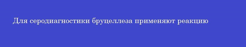 Для серодиагностики бруцеллеза применяют реакцию