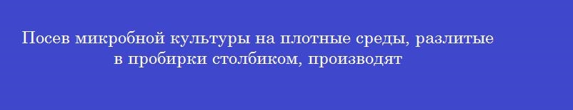 Посев микробной культуры на плотные среды, разлитые в пробирки столбиком, производят