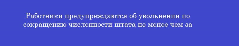 Работники предупреждаются об увольнении по сокращению численности штата не менее чем за