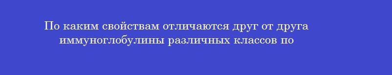 По каким свойствам отличаются друг от друга иммуноглобулины различных классов по