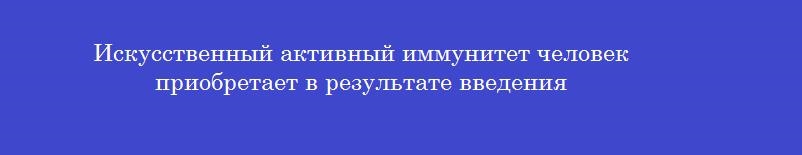 Искусственный активный иммунитет человек приобретает в результате введения