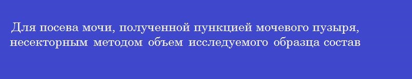 Для посева мочи, полученной пункцией мочевого пузыря, несекторным методом объем исследуемого образца составляет
